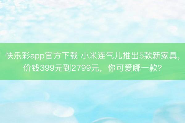 快乐彩app官方下载 小米连气儿推出5款新家具，价钱399元到2799元，你可爱哪一款?