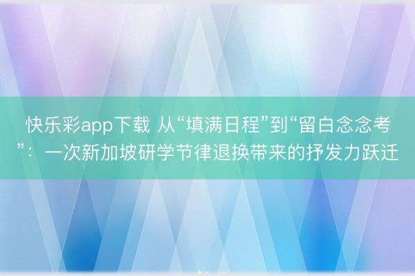 快乐彩app下载 从“填满日程”到“留白念念考”:一次新加坡研学节律退换带来的抒发力跃迁