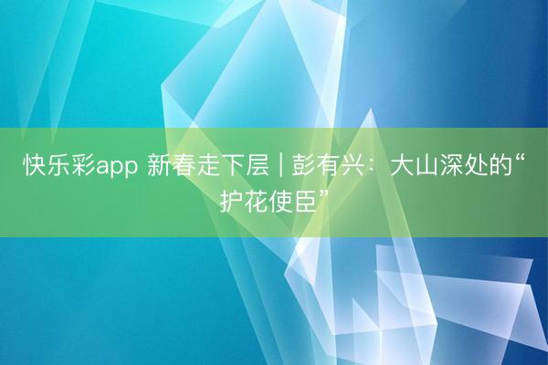 快乐彩app 新春走下层 | 彭有兴:大山深处的“护花使臣”