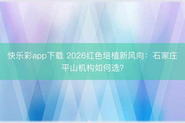 快乐彩app下载 2026红色培植新风向：石家庄平山机构如何选？