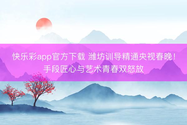 快乐彩app官方下载 潍坊训导精通央视春晚！手段匠心与艺术青春双怒放