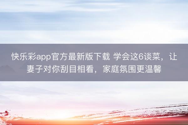 快乐彩app官方最新版下载 学会这6谈菜,让妻子对你刮目相看,家庭氛围更温馨