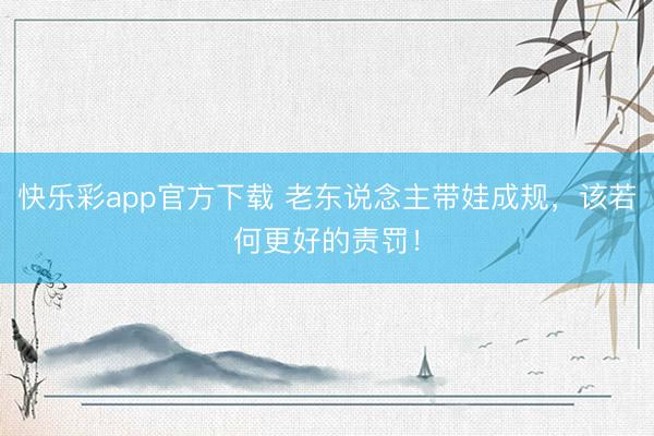 快乐彩app官方下载 老东说念主带娃成规，该若何更好的责罚！