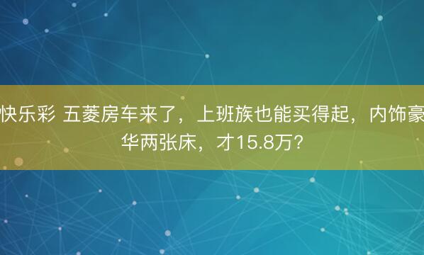 快乐彩 五菱房车来了，上班族也能买得起，内饰豪华两张床，才15.8万?