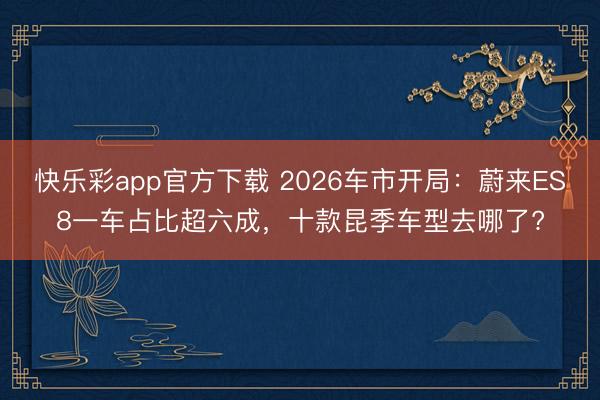 快乐彩app官方下载 2026车市开局:蔚来ES8一车占比超六成,十款昆季车型去哪了?
