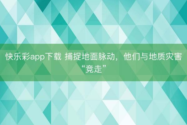 快乐彩app下载 捕捉地面脉动,他们与地质灾害“竞走”