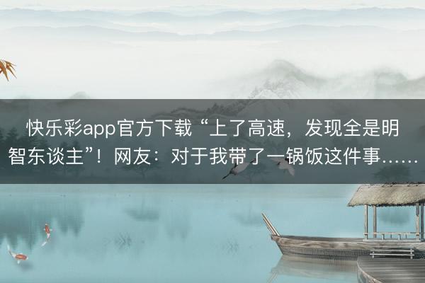 快乐彩app官方下载 “上了高速，发现全是明智东谈主”！网友：对于我带了一锅饭这件事……