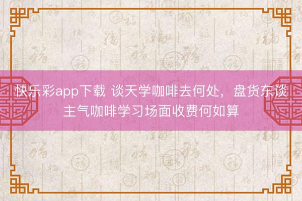 快乐彩app下载 谈天学咖啡去何处,盘货东谈主气咖啡学习场面收费何如算