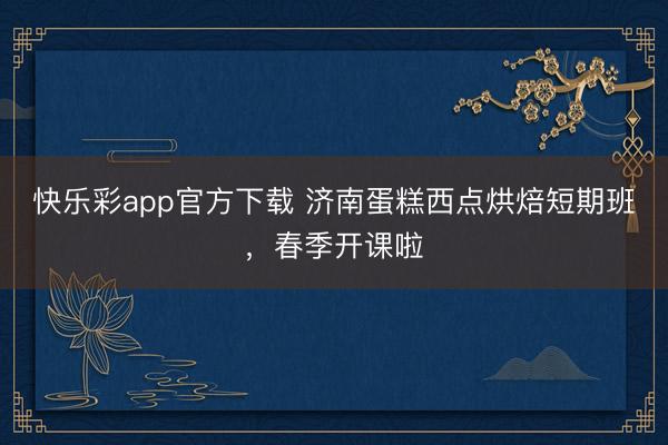快乐彩app官方下载 济南蛋糕西点烘焙短期班，春季开课啦