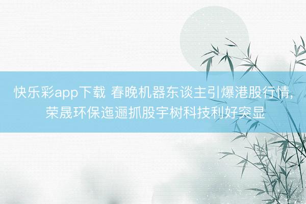 快乐彩app下载 春晚机器东谈主引爆港股行情, 荣晟环保迤逦抓股宇树科技利好突显