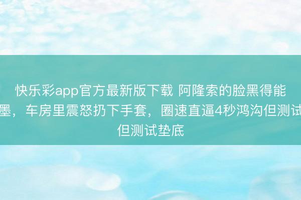 快乐彩app官方最新版下载 阿隆索的脸黑得能拧出墨，车房里震怒扔下手套，圈速直逼4秒鸿沟但测试垫底
