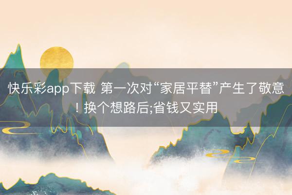 快乐彩app下载 第一次对“家居平替”产生了敬意! 换个想路后;省钱又实用