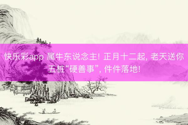 快乐彩app 属牛东说念主! 正月十二起, 老天送你五桩“硬善事”, 件件落地!