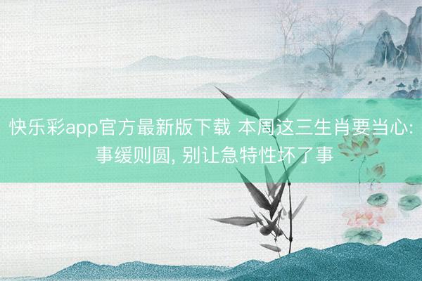 快乐彩app官方最新版下载 本周这三生肖要当心: 事缓则圆， 别让急特性坏了事