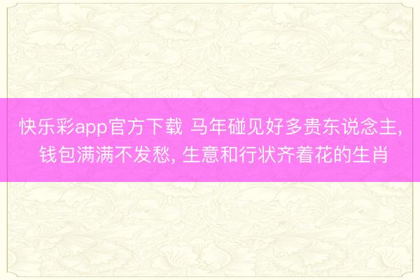 快乐彩app官方下载 马年碰见好多贵东说念主， 钱包满满不发愁， 生意和行状齐着花的生肖