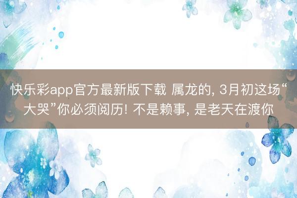 快乐彩app官方最新版下载 属龙的， 3月初这场“大哭”你必须阅历! 不是赖事， 是老天在渡你