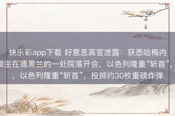 快乐彩app下载 好意思高官泄露：获悉哈梅内伊等伊朗高层指点东谈主在德黑兰的一处院落开会，以色列隆重“斩首”，投掷约30枚重磅炸弹