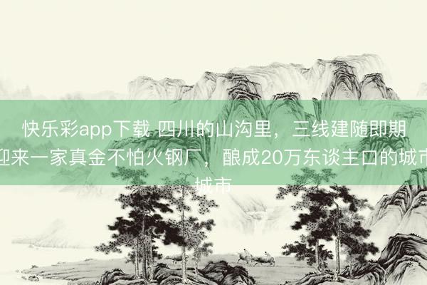 快乐彩app下载 四川的山沟里,三线建随即期迎来一家真金不怕火钢厂,酿成20万东谈主口的城市