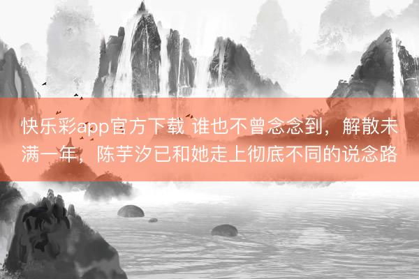 快乐彩app官方下载 谁也不曾念念到，解散未满一年，陈芋汐已和她走上彻底不同的说念路