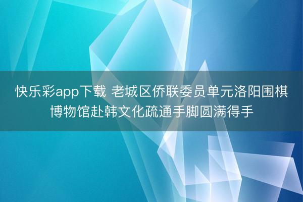 快乐彩app下载 老城区侨联委员单元洛阳围棋博物馆赴韩文化疏通手脚圆满得手