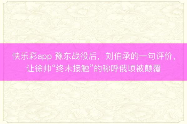 快乐彩app 豫东战役后，刘伯承的一句评价，让徐帅“终末接触”的称呼俄顷被颠覆