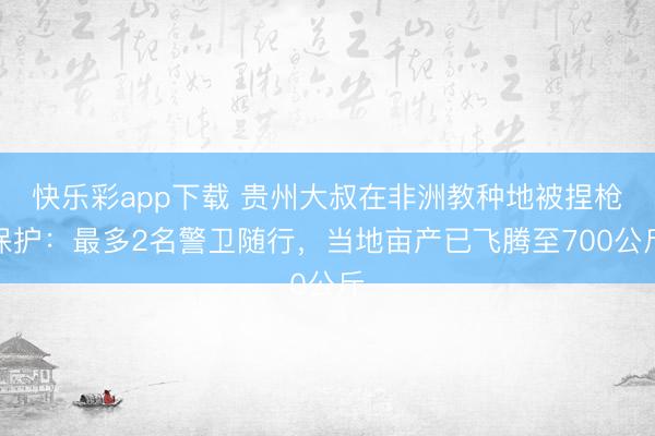 快乐彩app下载 贵州大叔在非洲教种地被捏枪保护：最多2名警卫随行，当地亩产已飞腾至700公斤