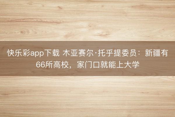快乐彩app下载 木亚赛尔·托乎提委员：新疆有66所高校，家门口就能上大学