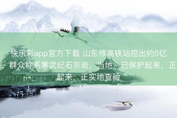 快乐彩app官方下载 山东修高铁站挖出约5亿年前石海，群众称系寒武纪石灰岩，当地：已保护起来，正实地查验