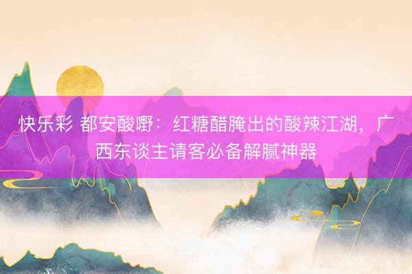快乐彩 都安酸嘢：红糖醋腌出的酸辣江湖，广西东谈主请客必备解腻神器