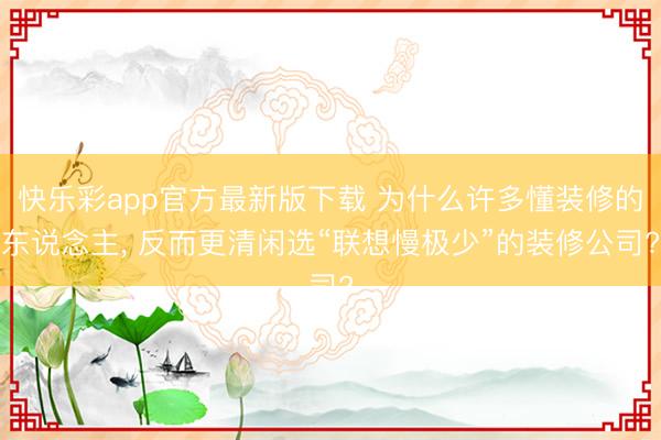快乐彩app官方最新版下载 为什么许多懂装修的东说念主， 反而更清闲选“联想慢极少”的装修公司?