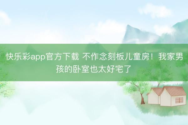 快乐彩app官方下载 不作念刻板儿童房！我家男孩的卧室也太好宅了✨
